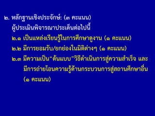๒. หลักฐานเชิงประจักษ์: (๓ คะแนน)
ผู้ประเมินพิจารณาประเด็นต่อไปนี้
๒.๑ เป็นแหล่งเรียนรู้ในการศึกษาดูงาน (๑ คะแนน)
๒.๒ มีการยอมรับ/ยกย่องในมิติต่างๆ (๑ คะแนน)
๒.๓ มีความเป็น“ต้นแบบ”วิธีด้าเนินการสู่ความส้าเร็จ และ
มีการถ่ายโอนความรู้ด้านกระบวนการสู่สถานศึกษาอื่น
(๑ คะแนน)
 