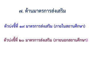 ๗. ด้านมาตรการส่งเสริม
ตัวบ่งชี้ที่ ๑๙ มาตรการส่งเสริม (ภายในสถานศึกษา)
ตัวบ่งชี้ที่ ๒๐ มาตรการส่งเสริม (ภายนอกสถานศึกษา)
 