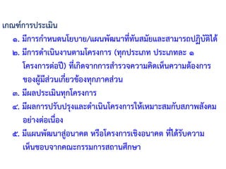 เกณฑ์การประเมิน
๑. มีการก้าหนดนโยบาย/แผนพัฒนาที่ทันสมัยและสามารถปฏิบัติได้
๒. มีการด้าเนินงานตามโครงการ (ทุกประเภท ประเภทละ ๑
โครงการต่อปี) ที่เกิดจากการส้ารวจความคิดเห็นความต้องการ
ของผู้มีส่วนเกี่ยวข้องทุกภาคส่วน
๓. มีผลประเมินทุกโครงการ
๔. มีผลการปรับปรุงและด้าเนินโครงการให้เหมาะสมกับสภาพสังคม
อย่างต่อเนื่อง
๕. มีแผนพัฒนาสู่อนาคต หรือโครงการเชิงอนาคต ที่ได้รับความ
เห็นชอบจากคณะกรรมการสถานศึกษา
 