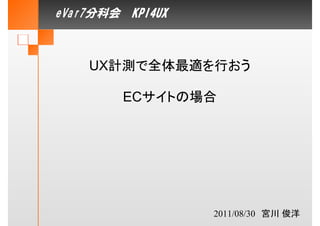 eVar7分科会　KPI4UX



    UX計測で全体最適を行おう

         ECサイトの場合




                  2011/08/30　宮川 俊洋
 