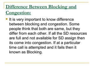Difference Between Blocking and
Congestion:
 It is very important to know difference
between blocking and congestion. Some
people think that both are same, but they
differ from each other. If all the SD resources
are full and not available for SD assign then
its come into congestion. If at a particular
time call is attempted and it fails then it
known as Blocking.
 