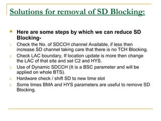 Solutions for removal of SD Blocking:
 Here are some steps by which we can reduce SD
Blocking-
1. Check the No. of SDCCH channel Available, if less then
increase SD channel taking care that there is no TCH Blocking.
2. Check LAC boundary, If location update is more then change
the LAC of that site and set C2 and HYS.
3. Use of Dynamic SDCCH (It is a BSC parameter and will be
applied on whole BTS).
4. Hardware check / shift SD to new time slot
5. Some times BMA and HYS parameters are useful to remove SD
Blocking.
 