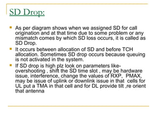 SD Drop:
 As per diagram shows when we assigned SD for call
origination and at that time due to some problem or any
mismatch comes by which SD loss occurs, it is called as
SD Drop.
 It occurs between allocation of SD and before TCH
allocation. Sometimes SD drop occurs because queuing
is not activated in the system.
 If SD drop is high plz look on parameters like-
overshooting , shift the SD time slot , may be hardware
issue, interference, change the values of RXP, PMAX,
may be issue of uplink or downlink issue in that cells for
UL put a TMA in that cell and for DL provide tilt ,re orient
that antenna
 
