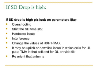 If SD Drop is high:
If SD drop is high plz look on parameters like-
 Overshooting
 Shift the SD time slot
 Hardware issue
 Interference
 Change the values of RXP PMAX
 It may be uplink or downlink issue in which cells for UL
put a TMA in that cell and for DL provide tilt
 Re orient that antenna
 
