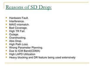 Reasons of SD Drop:
 Hardware Fault.
 Interference.
 MAIO mismatch.
 Bad Coverage.
 High TR Fail.
 Outage.
 Overshooting.
 Abis Drop.
 High Path Loss.
 Wrong Parameter Planning.
 Due to ICM Band(CDMA)
 High LAPD Utilization
 Heavy blocking and DR feature being used extensively
 