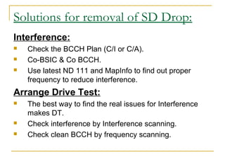 Solutions for removal of SD Drop:
Interference:
 Check the BCCH Plan (C/I or C/A).
 Co-BSIC & Co BCCH.
 Use latest ND 111 and MapInfo to find out proper
frequency to reduce interference.
Arrange Drive Test:
 The best way to find the real issues for Interference
makes DT.
 Check interference by Interference scanning.
 Check clean BCCH by frequency scanning.
 