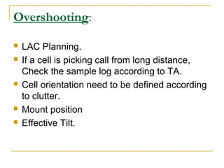 Overshooting:
 LAC Planning.
 If a cell is picking call from long distance,
Check the sample log according to TA.
 Cell orientation need to be defined according
to clutter.
 Mount position
 Effective Tilt.
 