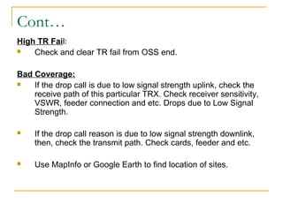 Cont…
High TR Fail:
 Check and clear TR fail from OSS end.
Bad Coverage:
 If the drop call is due to low signal strength uplink, check the
receive path of this particular TRX. Check receiver sensitivity,
VSWR, feeder connection and etc. Drops due to Low Signal
Strength.
 If the drop call reason is due to low signal strength downlink,
then, check the transmit path. Check cards, feeder and etc.
 Use MapInfo or Google Earth to find location of sites.
 