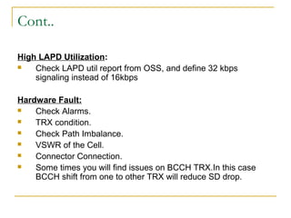 Cont..
High LAPD Utilization:
 Check LAPD util report from OSS, and define 32 kbps
signaling instead of 16kbps
Hardware Fault:
 Check Alarms.
 TRX condition.
 Check Path Imbalance.
 VSWR of the Cell.
 Connector Connection.
 Some times you will find issues on BCCH TRX.In this case
BCCH shift from one to other TRX will reduce SD drop.
 