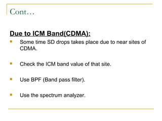 Cont…
Due to ICM Band(CDMA):
 Some time SD drops takes place due to near sites of
CDMA.
 Check the ICM band value of that site.
 Use BPF (Band pass filter).
 Use the spectrum analyzer.
 