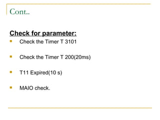 Cont..
Check for parameter:
 Check the Timer T 3101
 Check the Timer T 200(20ms)
 T11 Expired(10 s)
 MAIO check.
 