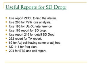 Useful Reports for SD Drop:
 Use report ZEOL to find the alarms.
 Use 208 for Path loss analysis.
 Use 196 for UL-DL Interference.
 Use 163 report for SD drop.
 Use report 216 for detail SD Drop.
 232 report for TA report.
 62 for Adj cell having same or adj freq.
 ND 111 for freq plan.
 204 for BTS and cell report.
 