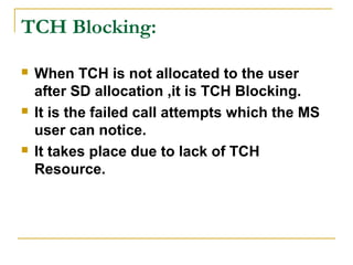 TCH Blocking:
 When TCH is not allocated to the user
after SD allocation ,it is TCH Blocking.
 It is the failed call attempts which the MS
user can notice.
 It takes place due to lack of TCH
Resource.
 