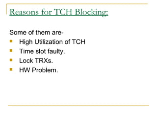 Reasons for TCH Blocking:
Some of them are-
 High Utilization of TCH
 Time slot faulty.
 Lock TRXs.
 HW Problem.
 