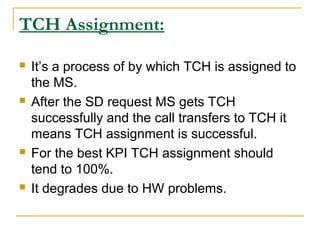 TCH Assignment:
 It’s a process of by which TCH is assigned to
the MS.
 After the SD request MS gets TCH
successfully and the call transfers to TCH it
means TCH assignment is successful.
 For the best KPI TCH assignment should
tend to 100%.
 It degrades due to HW problems.
 