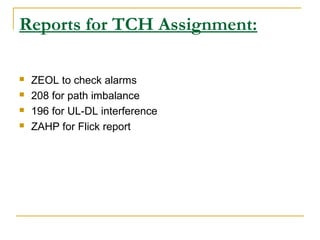 Reports for TCH Assignment:
 ZEOL to check alarms
 208 for path imbalance
 196 for UL-DL interference
 ZAHP for Flick report
 