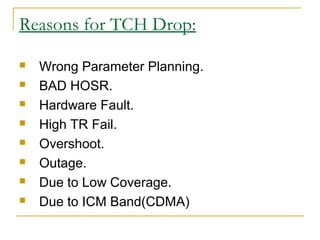 Reasons for TCH Drop:
 Wrong Parameter Planning.
 BAD HOSR.
 Hardware Fault.
 High TR Fail.
 Overshoot.
 Outage.
 Due to Low Coverage.
 Due to ICM Band(CDMA)
 