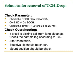 Solutions for removal of TCH Drop:
Check Parameter:
 Check the BCCH Plan (C/I or C/A).
 Co-BSIC & Co BCCH.
 Check the Timer T 100(should be 20 ms)
Check Overshooting:
 If a cell is picking call from long distance,
Check the sample log according to TA..
 Site Orientation.
 Effective tilt should be check.
 Mount position should be check
 