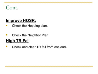 Cont..
Improve HOSR:
 Check the Hopping plan.
 Check the Neighbor Plan
High TR Fail:
 Check and clear TR fail from oss end.
 