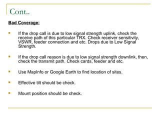 Cont..
Bad Coverage:
 If the drop call is due to low signal strength uplink, check the
receive path of this particular TRX. Check receiver sensitivity,
VSWR, feeder connection and etc. Drops due to Low Signal
Strength.
 If the drop call reason is due to low signal strength downlink, then,
check the transmit path. Check cards, feeder and etc.
 Use MapInfo or Google Earth to find location of sites.
 Effective tilt should be check.
 Mount position should be check.
 