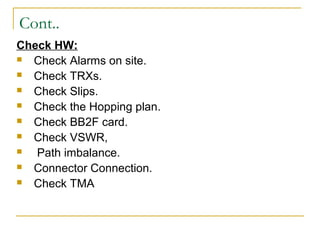 Cont..
Check HW:
 Check Alarms on site.
 Check TRXs.
 Check Slips.
 Check the Hopping plan.
 Check BB2F card.
 Check VSWR,
 Path imbalance.
 Connector Connection.
 Check TMA
 