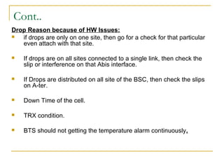 Cont..
Drop Reason because of HW Issues:
 if drops are only on one site, then go for a check for that particular
even attach with that site.
 If drops are on all sites connected to a single link, then check the
slip or interference on that Abis interface.
 If Drops are distributed on all site of the BSC, then check the slips
on A-ter.
 Down Time of the cell.
 TRX condition.
 BTS should not getting the temperature alarm continuously.
 