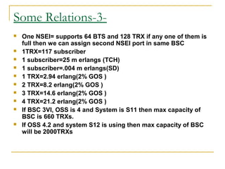 Some Relations-3-
 One NSEI= supports 64 BTS and 128 TRX if any one of them is
full then we can assign second NSEI port in same BSC
 1TRX=117 subscriber
 1 subscriber=25 m erlangs (TCH)
 1 subscriber=.004 m erlangs(SD)
 1 TRX=2.94 erlang(2% GOS )
 2 TRX=8.2 erlang(2% GOS )
 3 TRX=14.6 erlang(2% GOS )
 4 TRX=21.2 erlang(2% GOS )
 If BSC 3VI, OSS is 4 and System is S11 then max capacity of
BSC is 660 TRXs.
 If OSS 4.2 and system S12 is using then max capacity of BSC
will be 2000TRXs
 