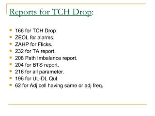 Reports for TCH Drop:
 166 for TCH Drop
 ZEOL for alarms.
 ZAHP for Flicks.
 232 for TA report.
 208 Path Imbalance report.
 204 for BTS report.
 216 for all parameter.
 196 for UL-DL Qul.
 62 for Adj cell having same or adj freq.
 