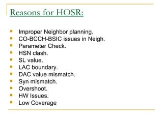 Reasons for HOSR:
 Improper Neighbor planning.
 CO-BCCH-BSIC issues in Neigh.
 Parameter Check.
 HSN clash.
 SL value.
 LAC boundary.
 DAC value mismatch.
 Syn mismatch.
 Overshoot.
 HW Issues.
 Low Coverage
 