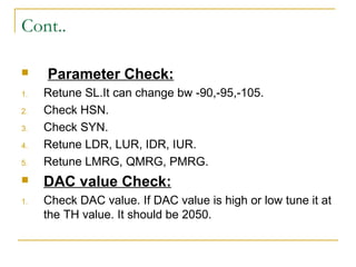 Cont..
 Parameter Check:
1. Retune SL.It can change bw -90,-95,-105.
2. Check HSN.
3. Check SYN.
4. Retune LDR, LUR, IDR, IUR.
5. Retune LMRG, QMRG, PMRG.
 DAC value Check:
1. Check DAC value. If DAC value is high or low tune it at
the TH value. It should be 2050.
 