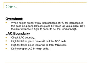 Cont..
Overshoot:
 When neighs are far away then chances of HO fail increases. In
this case ping-pong HI takes place by which fail takes place. So it
the inter distance is high its batter to del that kind of neigh.
LAC Boundary-
 Check LAC boundry.
 High fail takes place there will be Inter BSC cells.
 High fail takes place there will be Inter MSC cells.
 Define proper LAC in neigh cells.
 