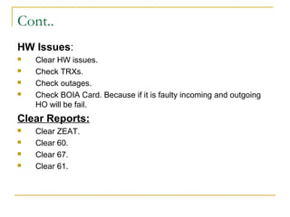 Cont..
HW Issues:
 Clear HW issues.
 Check TRXs.
 Check outages.
 Check BOIA Card. Because if it is faulty incoming and outgoing
HO will be fail.
Clear Reports:
 Clear ZEAT.
 Clear 60.
 Clear 67.
 Clear 61.
 