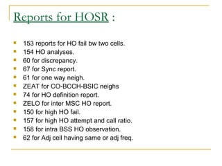 Reports for HOSR :
 153 reports for HO fail bw two cells.
 154 HO analyses.
 60 for discrepancy.
 67 for Sync report.
 61 for one way neigh.
 ZEAT for CO-BCCH-BSIC neighs
 74 for HO definition report.
 ZELO for inter MSC HO report.
 150 for high HO fail.
 157 for high HO attempt and call ratio.
 158 for intra BSS HO observation.
 62 for Adj cell having same or adj freq.
 
