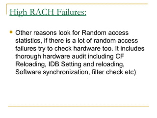 High RACH Failures:
 Other reasons look for Random access
statistics, if there is a lot of random access
failures try to check hardware too. It includes
thorough hardware audit including CF
Reloading, IDB Setting and reloading,
Software synchronization, filter check etc)
 