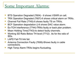 Some Important Alarms:
 BTS Operation Degraded (7604) - It shows VSWR on cell.
 TRX Operation Degraded (7607)-It shows critical alarm on TRXs.
 Channel Fail Rate (7745)-It shows faulty TS on TRXs.
 BCF Operation degradation ()-It shows DAC value alarm.
 Ex-TCH Interference (7744)-TRXs faulty or back plan problem.
 Mean Holding Time(7743)-to detect faulty channels.
 Working SD Ratio Below TH level (7712)- .Its for the ratio of
SDs.
 LAPD Fail-TX link fail.
 Antenna Connection Faulty (7606)-Shows faulty in cable
connections.
 High Temp Alarm-TRXs begins fluctuating.
 