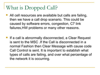 What is Dropped Call?
 All cell resources are available but calls are failing,
then we have a call drop scenario. This could be
caused by software errors, congestion, C7 link
failures,HW problems or many other reasons.
 If a call is abnormally disconnected, a Clear Request
is sent to the MSC .If the Call is disconnected in a
normal Fashion then Clear Message with cause code
Call Control is sent. It is important to establish what
types of calls are failing, and over what percentage of
the network it is occurring.
 