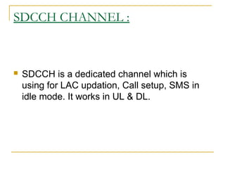 SDCCH CHANNEL :
 SDCCH is a dedicated channel which is
using for LAC updation, Call setup, SMS in
idle mode. It works in UL & DL.
 