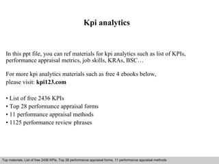 Kpi analytics 
In this ppt file, you can ref materials for kpi analytics such as list of KPIs, 
performance appraisal metrics, job skills, KRAs, BSC… 
For more kpi analytics materials such as free 4 ebooks below, 
please visit: kpi123.com 
• List of free 2436 KPIs 
• Top 28 performance appraisal forms 
• 11 performance appraisal methods 
• 1125 performance review phrases 
Top materials: List of free 2436 KPIs, Top 28 performance appraisal forms, 11 performance appraisal methods 
Interview questions and answers – free download/ pdf and ppt file 
 