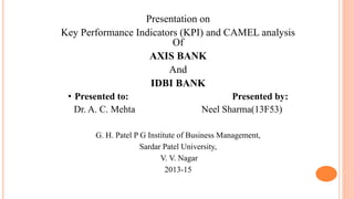 Presentation on
Key Performance Indicators (KPI) and CAMEL analysis
Of
AXIS BANK
And
IDBI BANK
• Presented to: Presented by:
Dr. A. C. Mehta Neel Sharma(13F53)
G. H. Patel P G Institute of Business Management,
Sardar Patel University,
V. V. Nagar
2013-15
 