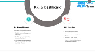 KPI Dashboard
• Portfolio Management Dashboard
• Portfolio Summary Management
Dashboard
• Portfolio Management Security
allocation Dashboard
• This slide is 100% editable, Adapt
it to your needs and capture your
audience's attention,
KPI Metrics
• Portfolio Management KPI’s
• Portfolio Investment Management
KPI’s
• This slide is 100% editable,
• Adapt it to your needs and capture
your audience's attention,
KPI & Dashboard
 