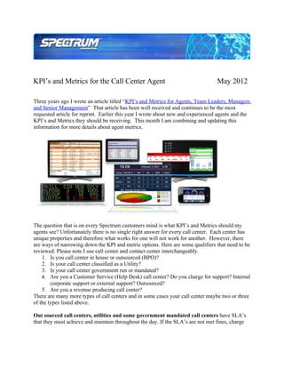 KPI’s and Metrics for the Call Center Agent                                       May 2012

Three years ago I wrote an article titled “KPI’s and Metrics for Agents, Team Leaders, Managers
and Senior Management” That article has been well received and continues to be the most
requested article for reprint. Earlier this year I wrote about new and experienced agents and the
KPI’s and Metrics they should be receiving. This month I am combining and updating this
information for more details about agent metrics.




The question that is on every Spectrum customers mind is what KPI’s and Metrics should my
agents see? Unfortunately there is no single right answer for every call center. Each center has
unique properties and therefore what works for one will not work for another. However, there
are ways of narrowing down the KPI and metric options. Here are some qualifiers that need to be
reviewed. Please note I use call center and contact center interchangeably.
    1. Is you call center in house or outsourced (BPO)?
    2. Is your call center classified as a Utility?
    3. Is your call center government run or mandated?
    4. Are you a Customer Service (Help Desk) call center? Do you charge for support? Internal
        corporate support or external support? Outsourced?
    5. Are you a revenue producing call center?
There are many more types of call centers and in some cases your call center maybe two or three
of the types listed above.

Out sourced call centers, utilities and some government mandated call centers have SLA’s
that they must achieve and maintain throughout the day. If the SLA’s are not met fines, charge
 