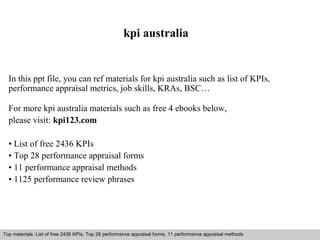 kpi australia 
In this ppt file, you can ref materials for kpi australia such as list of KPIs, 
performance appraisal metrics, job skills, KRAs, BSC… 
For more kpi australia materials such as free 4 ebooks below, 
please visit: kpi123.com 
• List of free 2436 KPIs 
• Top 28 performance appraisal forms 
• 11 performance appraisal methods 
• 1125 performance review phrases 
Top materials: List of free 2436 KPIs, Top 28 performance appraisal forms, 11 performance appraisal methods 
Interview questions and answers – free download/ pdf and ppt file 
 