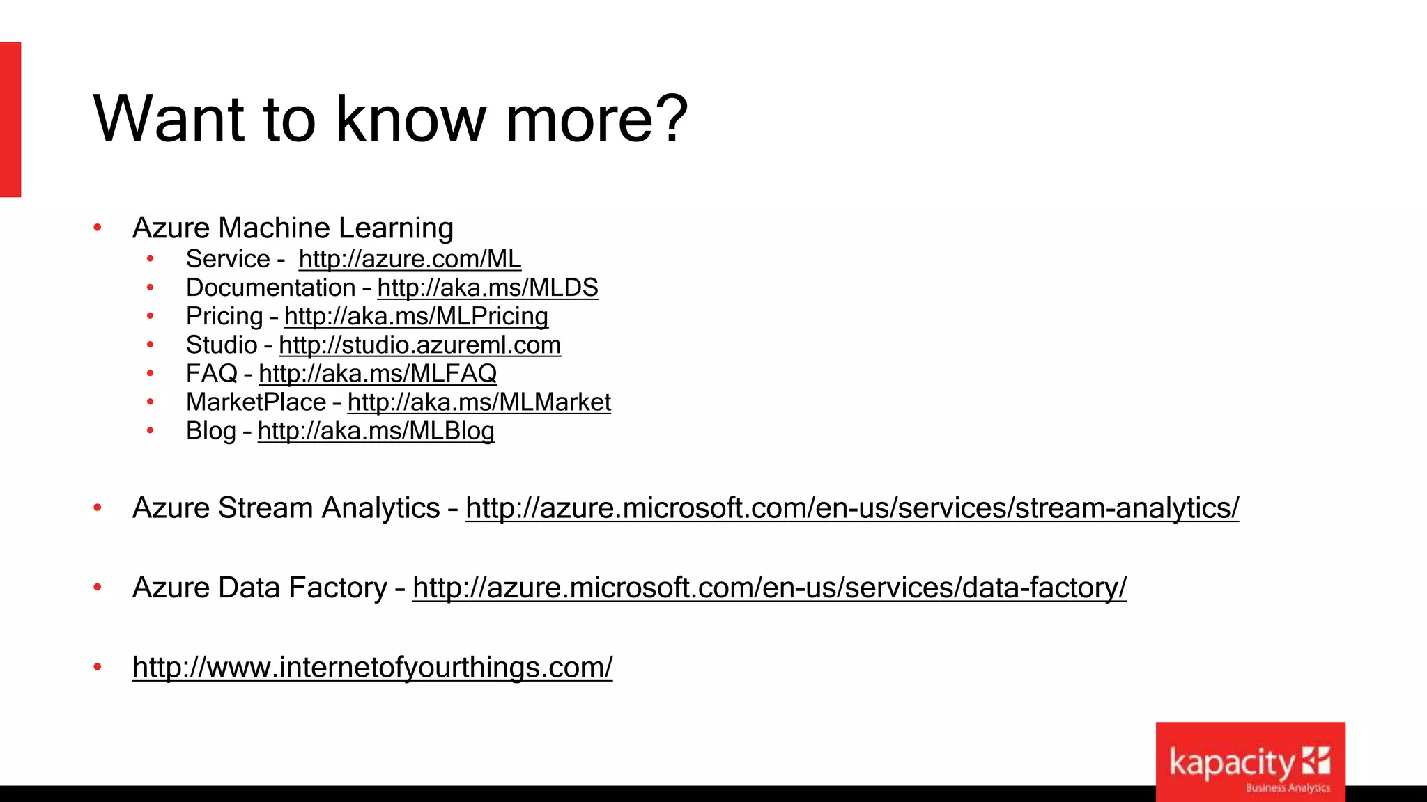 Want to know more? 
• Azure Machine Learning 
• Service - http://azure.com/ML 
• Documentation – http://aka.ms/MLDS 
• Pricing – http://aka.ms/MLPricing 
• Studio – http://studio.azureml.com 
• FAQ – http://aka.ms/MLFAQ 
• MarketPlace – http://aka.ms/MLMarket 
• Blog – http://aka.ms/MLBlog 
• Azure Stream Analytics – http://azure.microsoft.com/en-us/services/stream-analytics/ 
• Azure Data Factory – http://azure.microsoft.com/en-us/services/data-factory/ 
• http://www.internetofyourthings.com/ 
