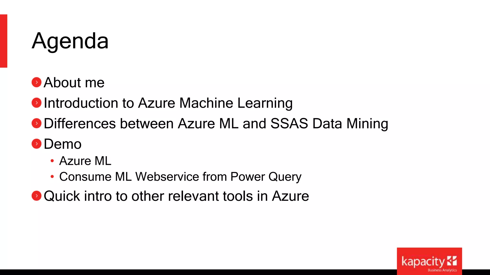 Agenda 
About me 
Introduction to Azure Machine Learning 
Differences between Azure ML and SSAS Data Mining 
Demo 
• Azure ML 
• Consume ML Webservice from Power Query 
Quick intro to other relevant tools in Azure 
 