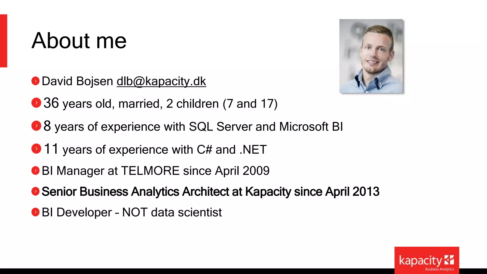 About me 
David Bojsen dlb@kapacity.dk 
36 years old, married, 2 children (7 and 17) 
8 years of experience with SQL Server and Microsoft BI 
11 years of experience with C# and .NET 
BI Manager at TELMORE since April 2009 
Senior Business Analytics Architect at Kapacity since April 2013 
BI Developer – NOT data scientist 
 