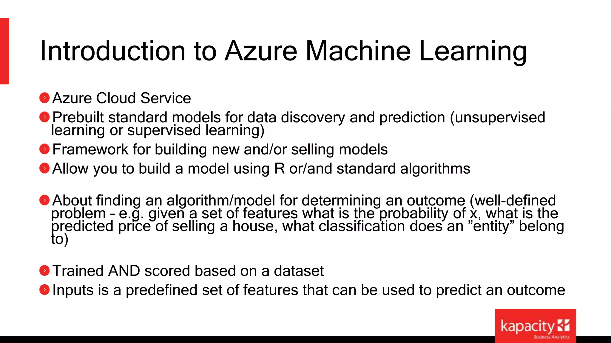 Introduction to Azure Machine Learning 
Azure Cloud Service 
Prebuilt standard models for data discovery and prediction (unsupervised 
learning or supervised learning) 
Framework for building new and/or selling models 
Allow you to build a model using R or/and standard algorithms 
About finding an algorithm/model for determining an outcome (well-defined 
problem – e.g. given a set of features what is the probability of x, what is the 
predicted price of selling a house, what classification does an ”entity” belong 
to) 
Trained AND scored based on a dataset 
Inputs is a predefined set of features that can be used to predict an outcome 
 