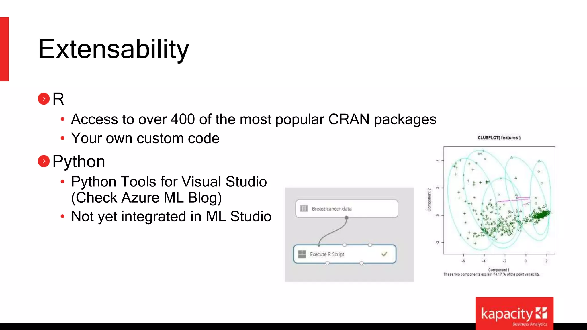 Extensability 
R 
• Access to over 400 of the most popular CRAN packages 
• Your own custom code 
Python 
• Python Tools for Visual Studio 
(Check Azure ML Blog) 
• Not yet integrated in ML Studio 
 