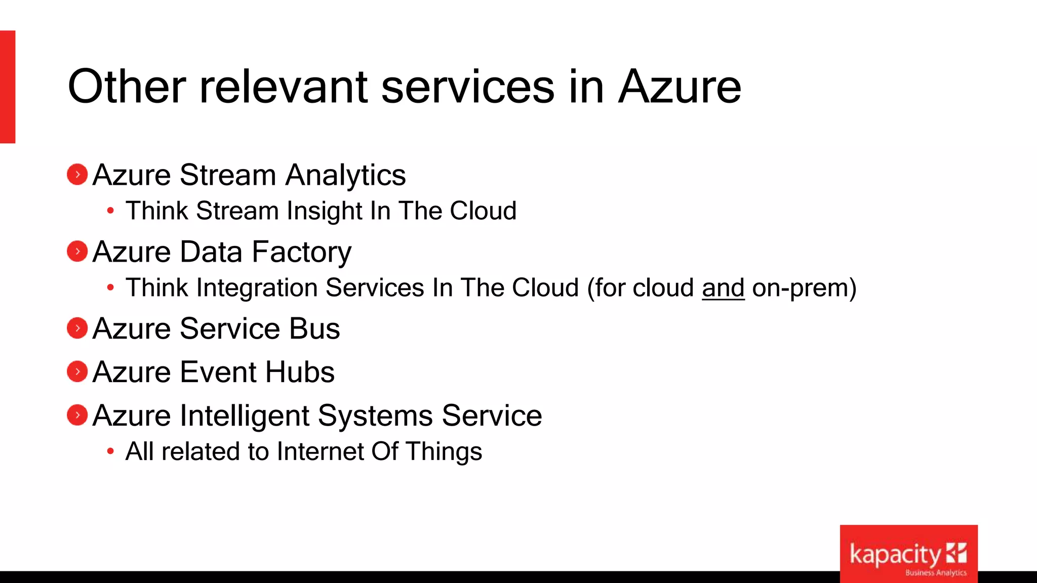 Other relevant services in Azure 
Azure Stream Analytics 
• Think Stream Insight In The Cloud 
Azure Data Factory 
• Think Integration Services In The Cloud (for cloud and on-prem) 
Azure Service Bus 
Azure Event Hubs 
Azure Intelligent Systems Service 
• All related to Internet Of Things 
 