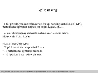 kpi banking 
In this ppt file, you can ref materials for kpi banking such as list of KPIs, 
performance appraisal metrics, job skills, KRAs, BSC… 
For more kpi banking materials such as free 4 ebooks below, 
please visit: kpi123.com 
• List of free 2436 KPIs 
• Top 28 performance appraisal forms 
• 11 performance appraisal methods 
• 1125 performance review phrases 
Top materials: List of free 2436 KPIs, Top 28 performance appraisal forms, 11 performance appraisal methods 
Interview questions and answers – free download/ pdf and ppt file 
 