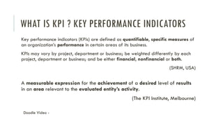 WHAT IS KPI ? KEY PERFORMANCE INDICATORS
Key performance indicators (KPIs) are defined as quantifiable, specific measures of
an organization’s performance in certain areas of its business.
KPIs may vary by project, department or business; be weighted differently by each
project, department or business; and be either financial, nonfinancial or both.
(SHRM, USA)
A measurable expression for the achievement of a desired level of results
in an area relevant to the evaluated entity’s activity.
(The KPI Institute, Melbourne)
Doodle Video -
 